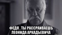  федя , ты рассраиваешь леонида аркадьевича