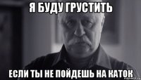 я буду грустить если ты не пойдешь на каток