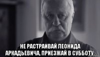  не растраивай леонида аркадьевича, приезжай в субботу.