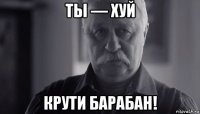 ты — хуй крути барабан!