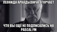 леонида аркадьевича огорчает что вы ещё не подписались на pascal fm