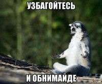 узбагойтесь и обнимайде