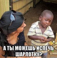  а ты можешь испечь шарлотку?