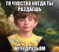 то чувство когда ты раздаешь wi fi друзьям