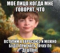 мое лицо когда мне говорят, что вступим в евросоюз и можно будет пригнать тачку по дешовке