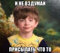 и не вздумай присылать что то