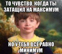 то чувство, когда ты затащил на максимум но у тебя все равно минимум