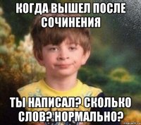 когда вышел после сочинения ты написал? сколько слов? нормально?