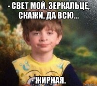 - свет мой, зеркальце, скажи, да всю... - жирная.