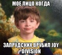 мое лицо когда запрудских врубил joy division