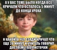 а у вас тоже было когда все кричали что осталось 5 минут до конца урока и какойто чел сзади кричал что еще 20 минут и учитель говорил достоем 2-ые листочки