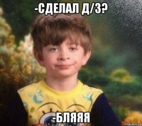 -сделал д/з? -бляяя