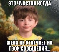 это чувство когда женя не отвечает на твои сообщения...