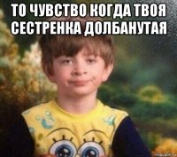 то чувство когда твоя сестренка долбанутая 