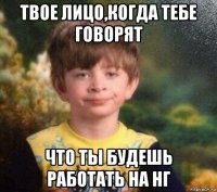 твое лицо,когда тебе говорят что ты будешь работать на нг