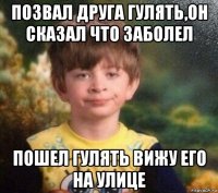 позвал друга гулять,он сказал что заболел пошел гулять вижу его на улице