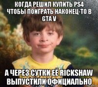 когда решил купить ps4 чтобы поиграть наконец-то в gta v а через сутки её rickshaw выпустили официально