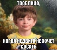 твое лицо, когда недвига не хочет сосать