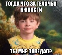 тогда что за телячьи нжности ты мне поведал?