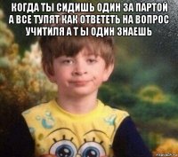 когда ты сидишь один за партой а все тупят как ответеть на вопрос учитиля а т ы один знаешь 