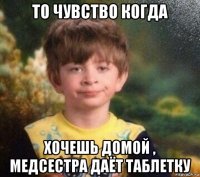 то чувство когда хочешь домой , медсестра даёт таблетку