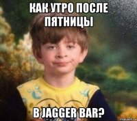 как утро после пятницы в jagger bar?