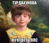 турдахунова ну ответь плс