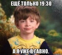 ещё только 19:30 а я уже в гавно.