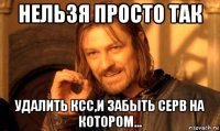 нельзя просто так удалить ксс,и забыть серв на котором...