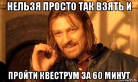 нельзя просто так взять и пройти квеструм за 60 минут