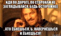 идя по дороге, по сторонам не заглядывайся, будь осторожнее , ато ёбнешься, ь, навернёшься и ёбнешься!