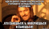 идя по дороге, смари себе под ноги, по сторонам не заглядывайся, будь осторожнее , ато ёбнешься, ь, навернёшься и ёбнешься!