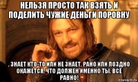 нельзя просто так взять и поделить чужие деньги поровну , знает кто-то или не знает, рано или поздно окажется, что должен именно ты, всё равно!