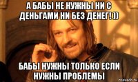 а бабы не нужны ни с деньгами ни без денег! )) бабы нужны только если нужны проблемы