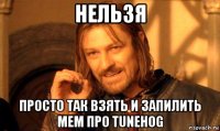 нельзя просто так взять и запилить мем про tunehog