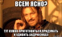 всем ясно? тут нужно приготовиться,придумать и удивить андрюсика))