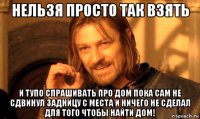 нельзя просто так взять и тупо спрашивать про дом пока сам не сдвинул задницу с места и ничего не сделал для того чтобы найти дом!