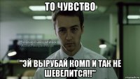 то чувство "эй вырубай комп и так не шевелится!!"