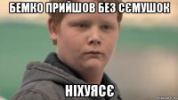 бемко прийшов без сємушок ніхуясє