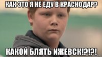 как это я не еду в краснодар? какой блять ижевск!?!?!