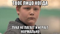 твоё лицо когда лука не лагает и играет нормально