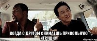  когда с другом снимаешь прикольную игрушку