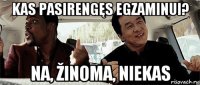 kas pasirengęs egzaminui? na, žinoma, niekas