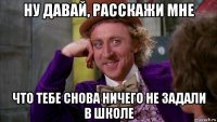 ну давай, расскажи мне что тебе снова ничего не задали в школе