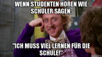 wenn studenten hören wie schüler sagen: "ich muss viel lernen für die schule!"