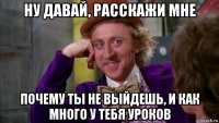 ну давай, расскажи мне почему ты не выйдешь, и как много у тебя уроков