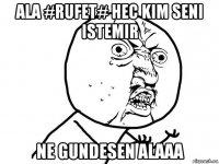 ala #rufet# hec kim seni istemir ne gundesen alaaa