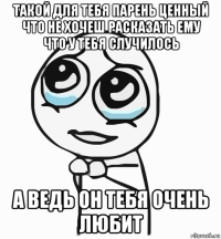 такой для тебя парень ценный что не хочеш расказать ему что у тебя случилось а ведь он тебя очень любит