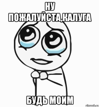 ну пожалуйста,калуга будь моим