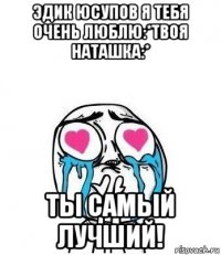 эдик юсупов я тебя очень люблю:*твоя наташка:* ты самый лучший!